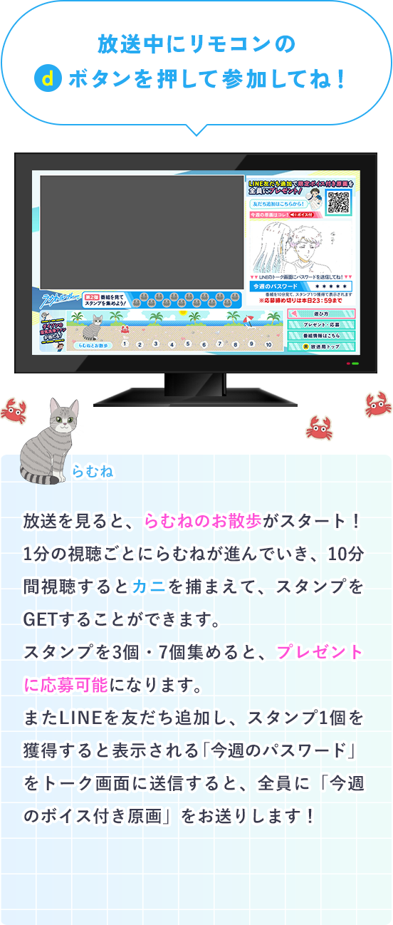放送中にリモコンのdボタンを押して参加してね！放送を見ると、らむねのお散歩がスタート！1分の視聴ごとにらむねが進んでいき、10分間視聴するとカニを捕まえて、スタンプをGETすることができます。スタンプを3個・7個集めると、プレゼントに応募可能になります。またLINEを友だち追加すると全員に「今週のボイス付き原画」をお送りします。友だち追加後、スタンプを1個獲得すると表示される「今週のパスワード」を、トーク画面に送信してプレゼントをGETしよう！