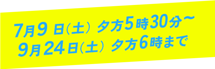 7月9日（土）夕方5時30分～9月24日（土）夕方6時まで