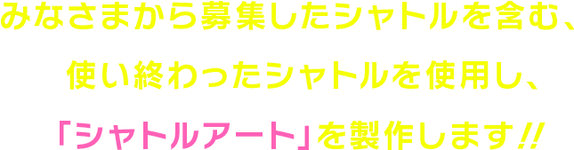 みなさまから募集したシャトルを含む、使い終わったシャトルを使用し、「シャトルアート」を製作します！！